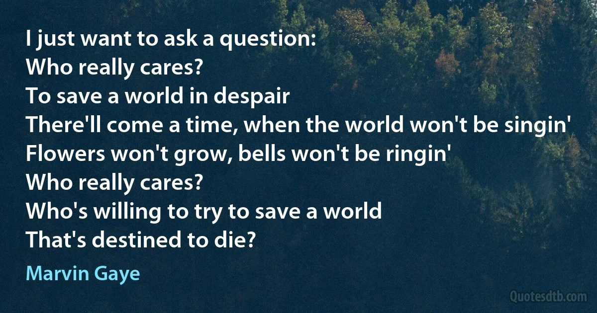 I just want to ask a question:
Who really cares?
To save a world in despair
There'll come a time, when the world won't be singin'
Flowers won't grow, bells won't be ringin'
Who really cares?
Who's willing to try to save a world
That's destined to die? (Marvin Gaye)