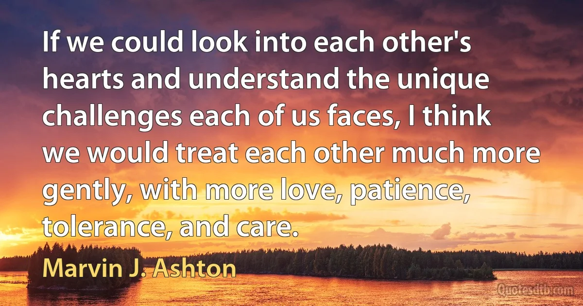 If we could look into each other's hearts and understand the unique challenges each of us faces, I think we would treat each other much more gently, with more love, patience, tolerance, and care. (Marvin J. Ashton)