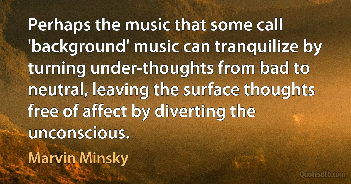 Perhaps the music that some call 'background' music can tranquilize by turning under-thoughts from bad to neutral, leaving the surface thoughts free of affect by diverting the unconscious. (Marvin Minsky)