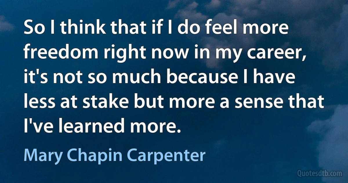 So I think that if I do feel more freedom right now in my career, it's not so much because I have less at stake but more a sense that I've learned more. (Mary Chapin Carpenter)