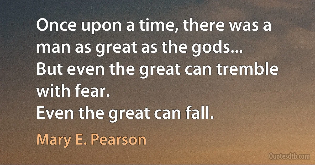 Once upon a time, there was a man as great as the gods...
But even the great can tremble with fear.
Even the great can fall. (Mary E. Pearson)