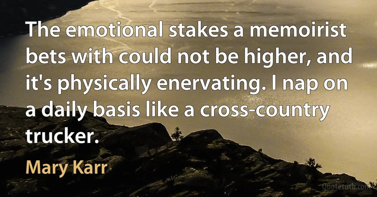 The emotional stakes a memoirist bets with could not be higher, and it's physically enervating. I nap on a daily basis like a cross-country trucker. (Mary Karr)