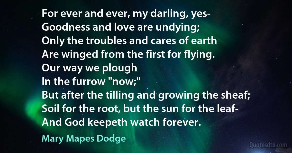 For ever and ever, my darling, yes-
Goodness and love are undying;
Only the troubles and cares of earth
Are winged from the first for flying.
Our way we plough
In the furrow "now;"
But after the tilling and growing the sheaf;
Soil for the root, but the sun for the leaf-
And God keepeth watch forever. (Mary Mapes Dodge)