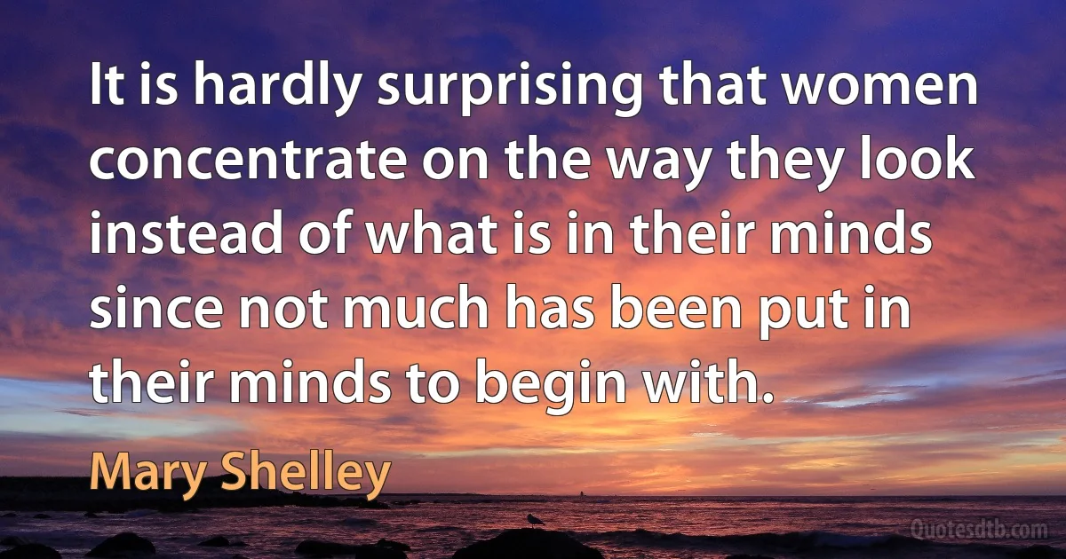 It is hardly surprising that women concentrate on the way they look instead of what is in their minds since not much has been put in their minds to begin with. (Mary Shelley)