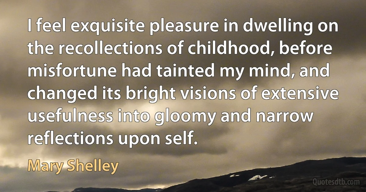 I feel exquisite pleasure in dwelling on the recollections of childhood, before misfortune had tainted my mind, and changed its bright visions of extensive usefulness into gloomy and narrow reflections upon self. (Mary Shelley)