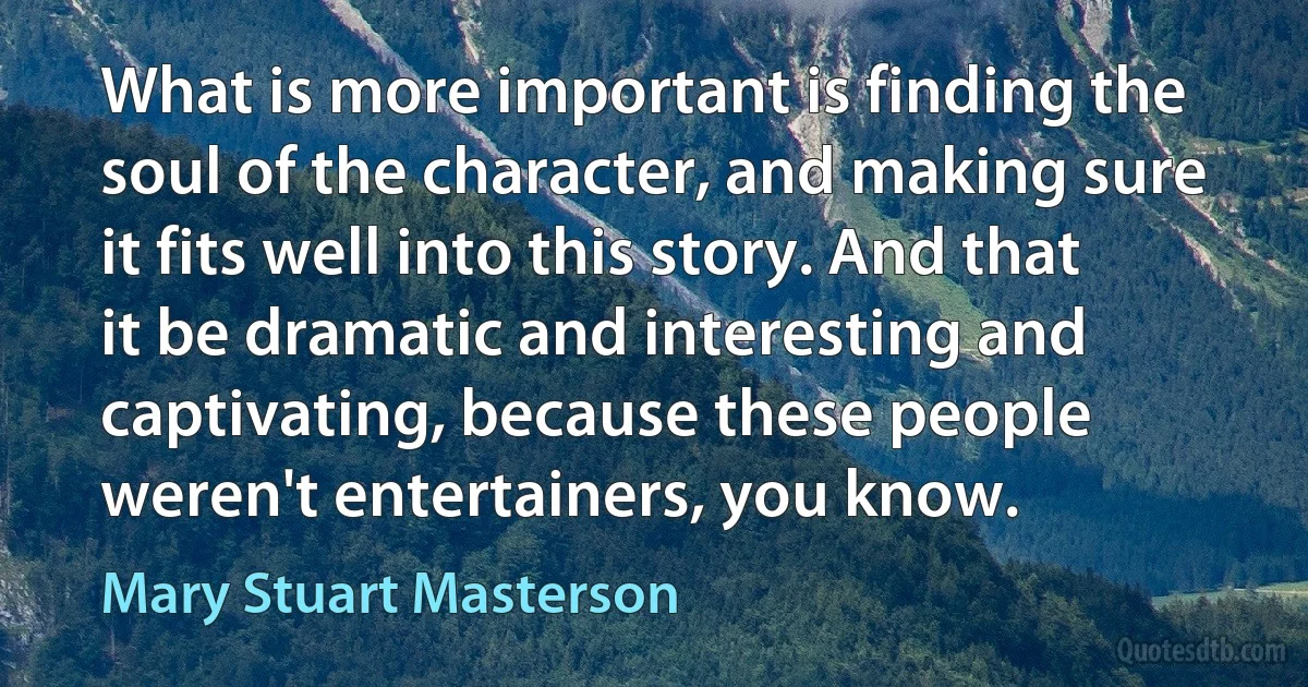 What is more important is finding the soul of the character, and making sure it fits well into this story. And that it be dramatic and interesting and captivating, because these people weren't entertainers, you know. (Mary Stuart Masterson)