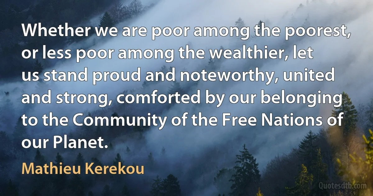 Whether we are poor among the poorest, or less poor among the wealthier, let us stand proud and noteworthy, united and strong, comforted by our belonging to the Community of the Free Nations of our Planet. (Mathieu Kerekou)