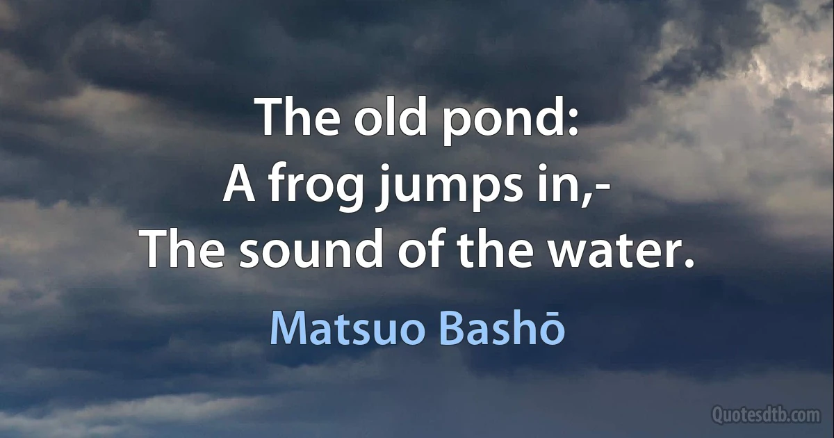 The old pond:
A frog jumps in,-
The sound of the water. (Matsuo Bashō)