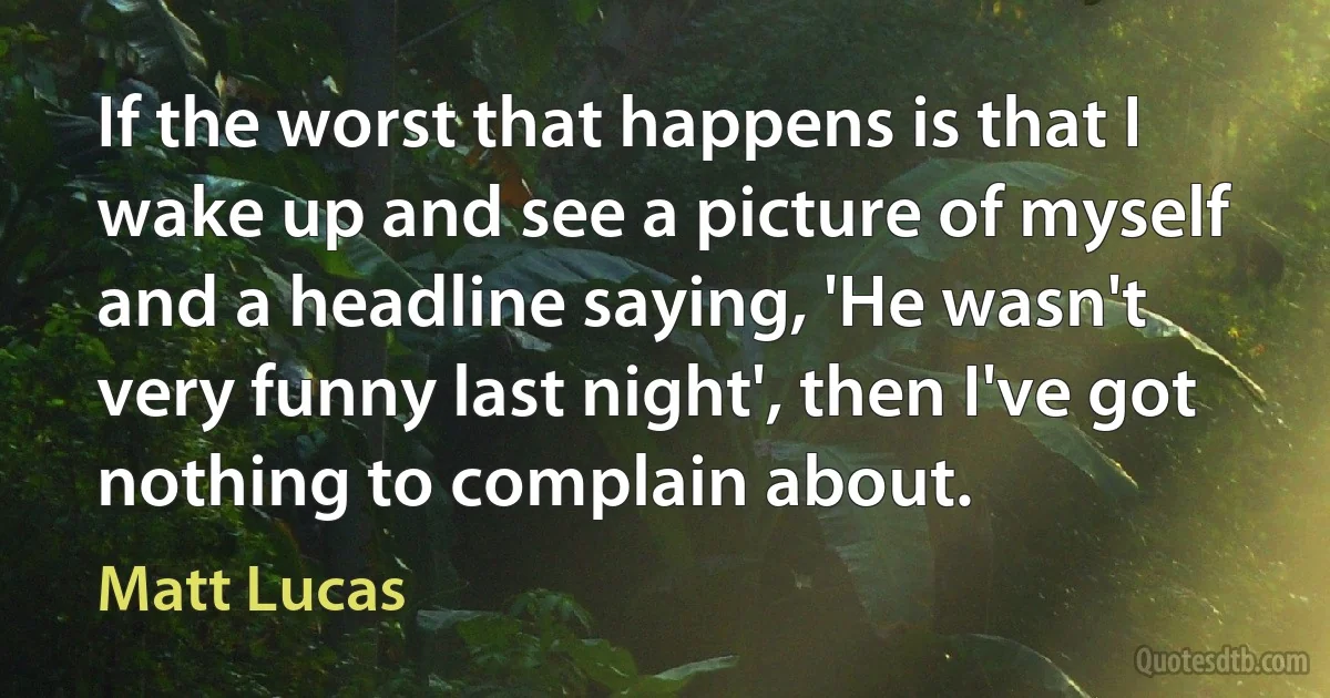 If the worst that happens is that I wake up and see a picture of myself and a headline saying, 'He wasn't very funny last night', then I've got nothing to complain about. (Matt Lucas)