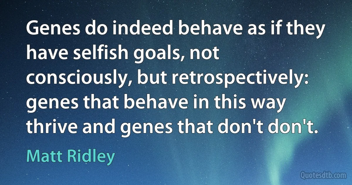 Genes do indeed behave as if they have selfish goals, not consciously, but retrospectively: genes that behave in this way thrive and genes that don't don't. (Matt Ridley)