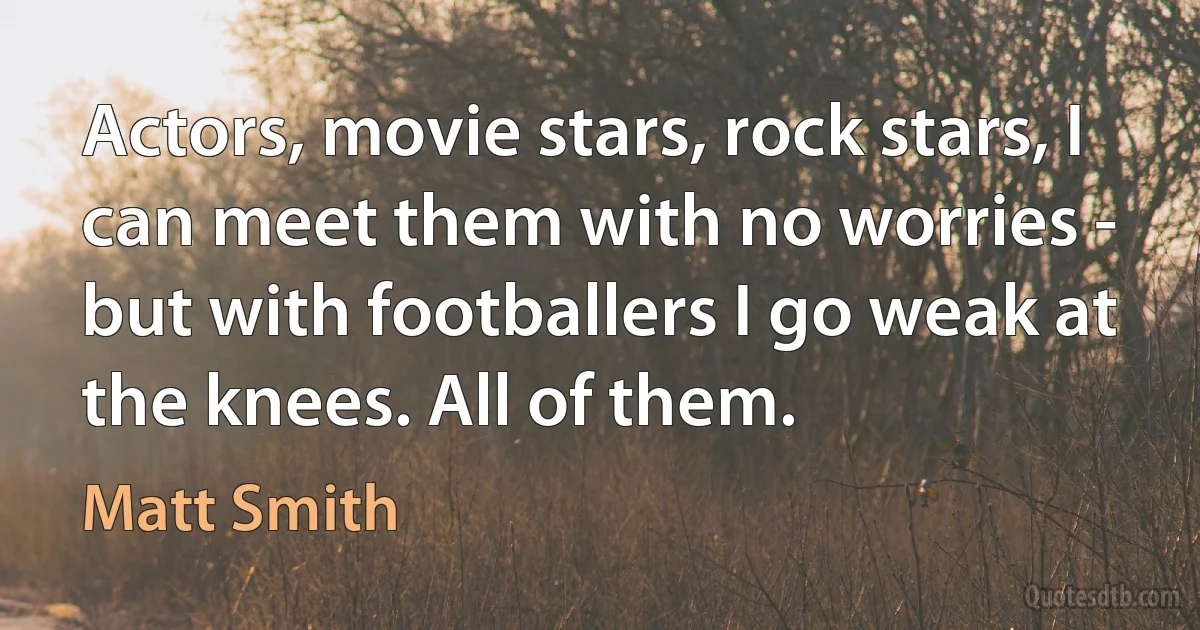 Actors, movie stars, rock stars, I can meet them with no worries - but with footballers I go weak at the knees. All of them. (Matt Smith)