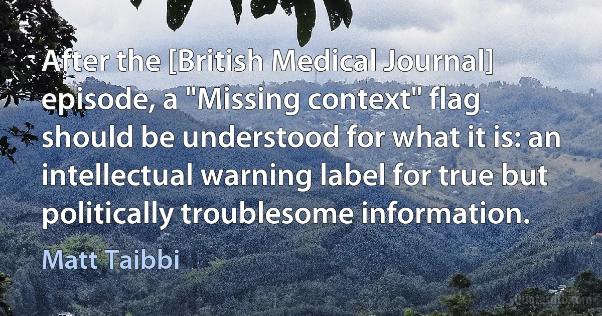 After the [British Medical Journal] episode, a "Missing context" flag should be understood for what it is: an intellectual warning label for true but politically troublesome information. (Matt Taibbi)