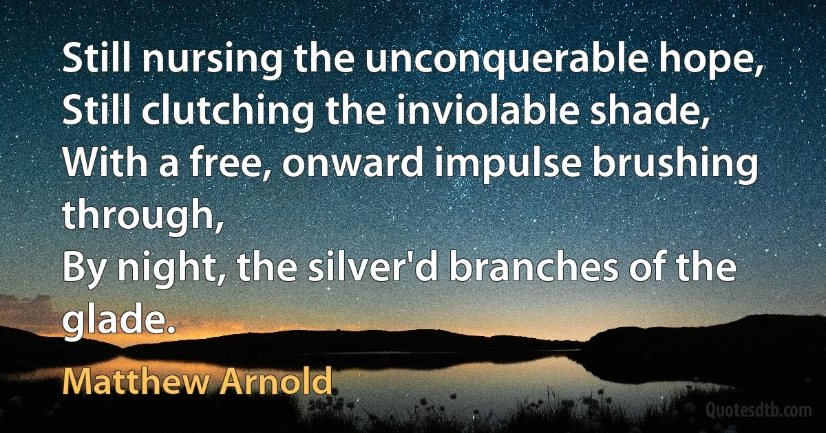 Still nursing the unconquerable hope,
Still clutching the inviolable shade,
With a free, onward impulse brushing through,
By night, the silver'd branches of the glade. (Matthew Arnold)