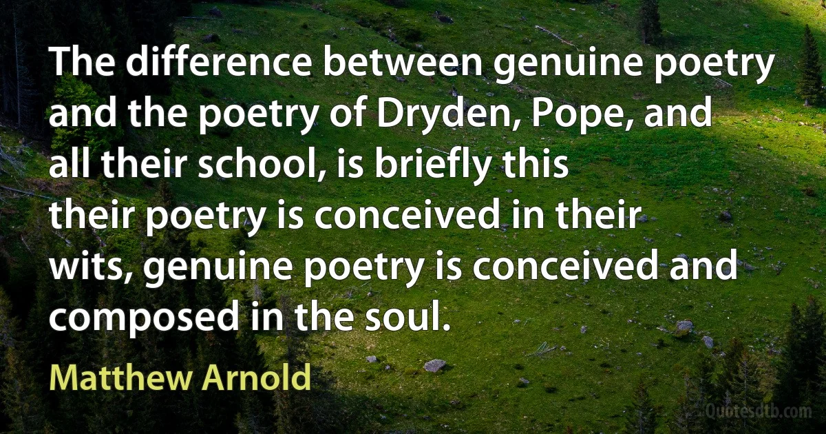 The difference between genuine poetry and the poetry of Dryden, Pope, and all their school, is briefly this their poetry is conceived in their wits, genuine poetry is conceived and composed in the soul. (Matthew Arnold)