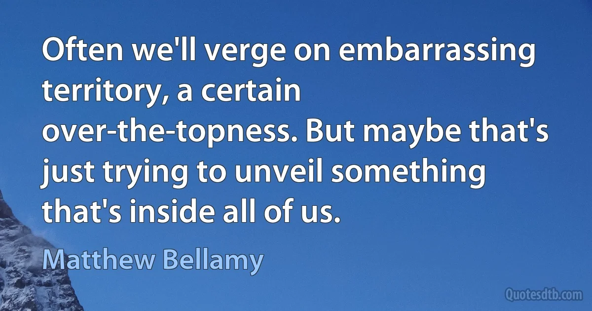 Often we'll verge on embarrassing territory, a certain over-the-topness. But maybe that's just trying to unveil something that's inside all of us. (Matthew Bellamy)