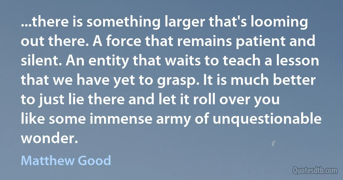 ...there is something larger that's looming out there. A force that remains patient and silent. An entity that waits to teach a lesson that we have yet to grasp. It is much better to just lie there and let it roll over you like some immense army of unquestionable wonder. (Matthew Good)