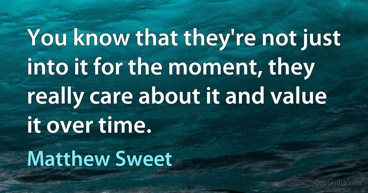 You know that they're not just into it for the moment, they really care about it and value it over time. (Matthew Sweet)