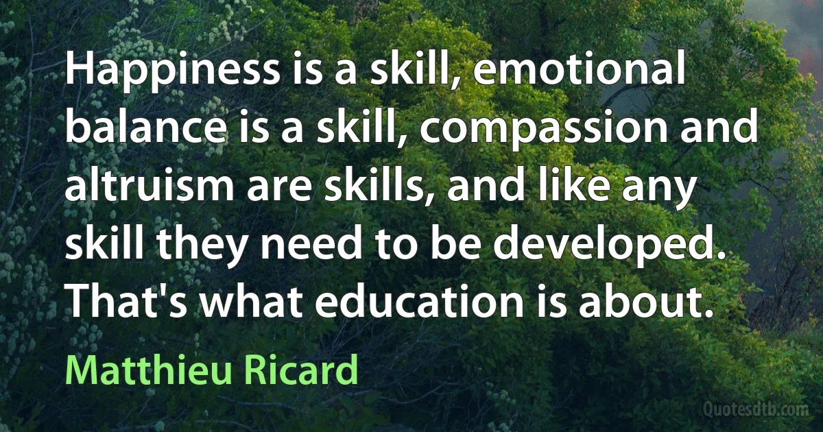 Happiness is a skill, emotional balance is a skill, compassion and altruism are skills, and like any skill they need to be developed. That's what education is about. (Matthieu Ricard)