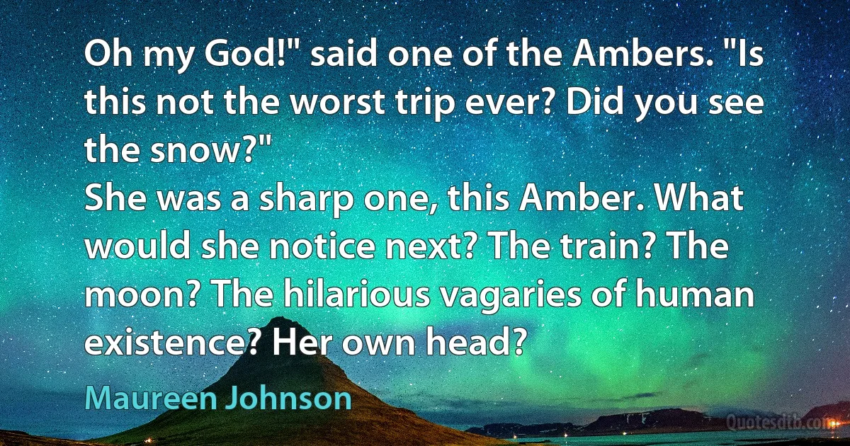 Oh my God!" said one of the Ambers. "Is this not the worst trip ever? Did you see the snow?"
She was a sharp one, this Amber. What would she notice next? The train? The moon? The hilarious vagaries of human existence? Her own head? (Maureen Johnson)