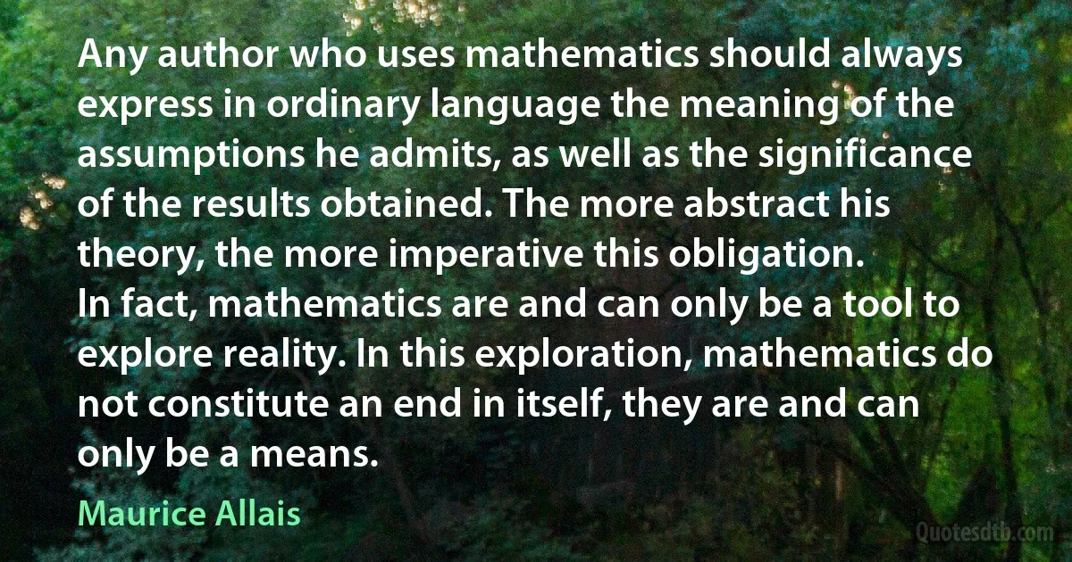 Any author who uses mathematics should always express in ordinary language the meaning of the assumptions he admits, as well as the significance of the results obtained. The more abstract his theory, the more imperative this obligation.
In fact, mathematics are and can only be a tool to explore reality. In this exploration, mathematics do not constitute an end in itself, they are and can only be a means. (Maurice Allais)