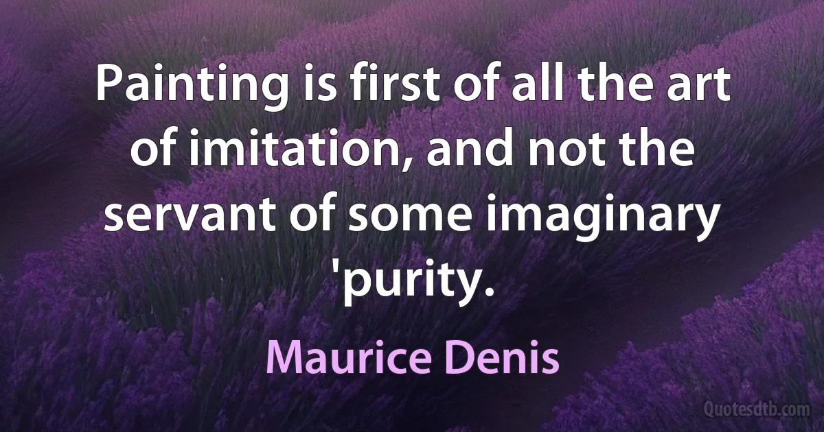 Painting is first of all the art of imitation, and not the servant of some imaginary 'purity. (Maurice Denis)