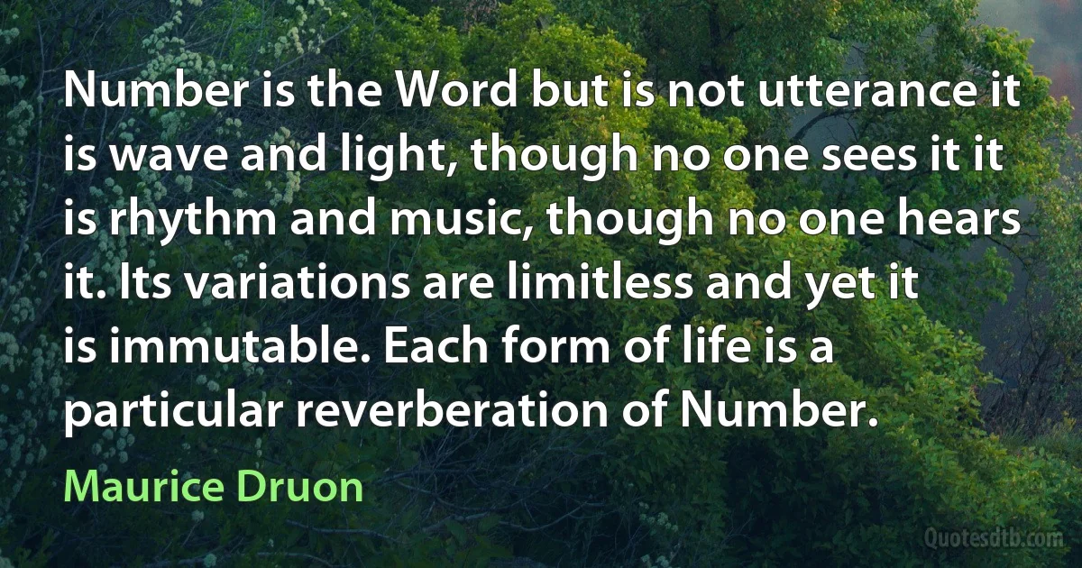 Number is the Word but is not utterance it is wave and light, though no one sees it it is rhythm and music, though no one hears it. Its variations are limitless and yet it is immutable. Each form of life is a particular reverberation of Number. (Maurice Druon)