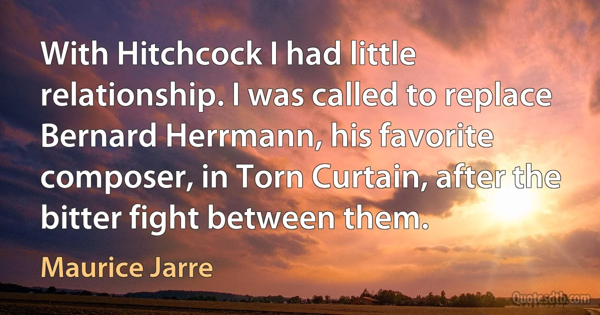 With Hitchcock I had little relationship. I was called to replace Bernard Herrmann, his favorite composer, in Torn Curtain, after the bitter fight between them. (Maurice Jarre)