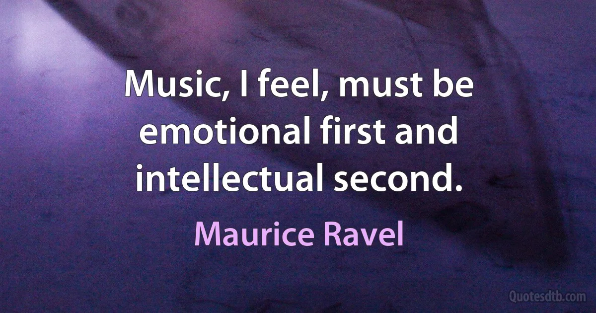 Music, I feel, must be emotional first and intellectual second. (Maurice Ravel)