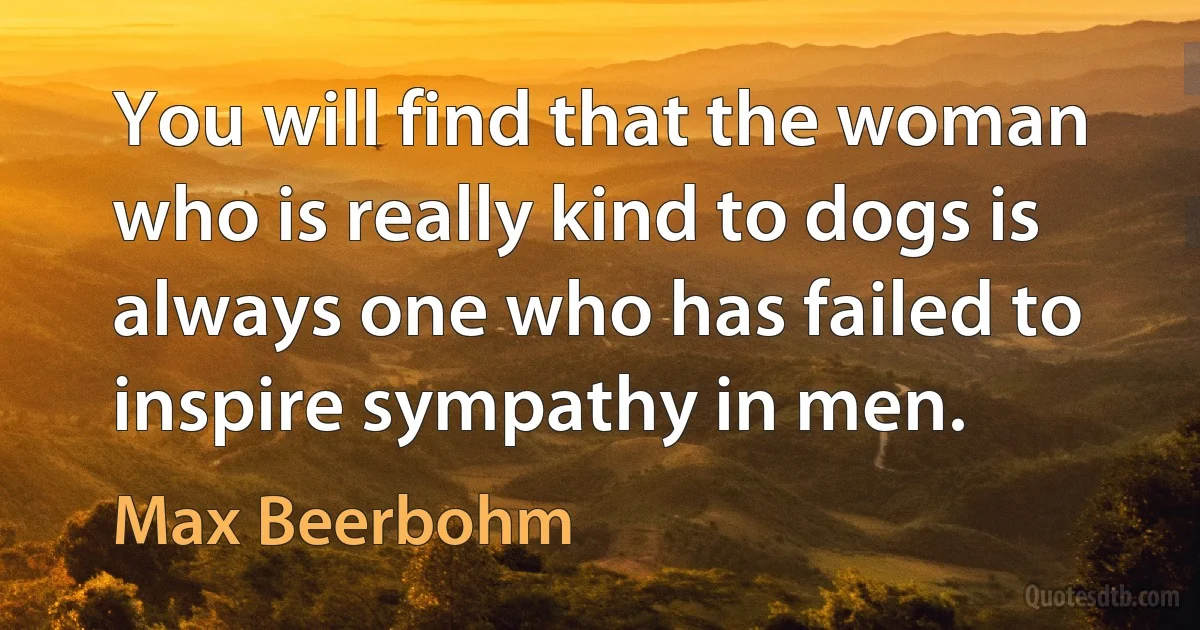 You will find that the woman who is really kind to dogs is always one who has failed to inspire sympathy in men. (Max Beerbohm)