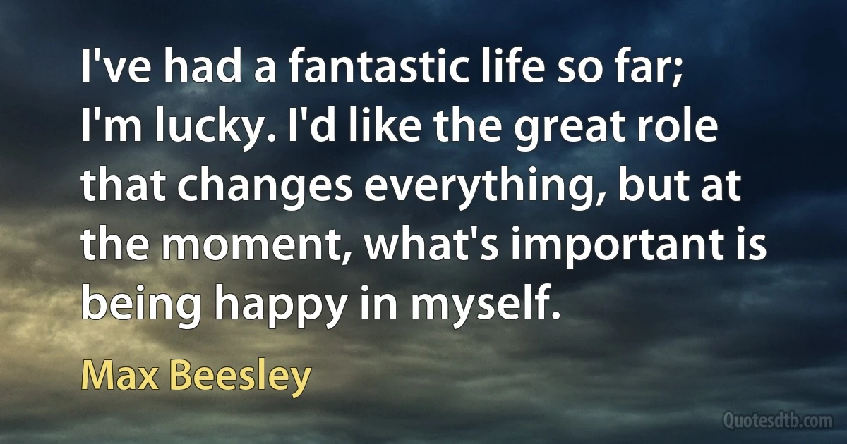 I've had a fantastic life so far; I'm lucky. I'd like the great role that changes everything, but at the moment, what's important is being happy in myself. (Max Beesley)