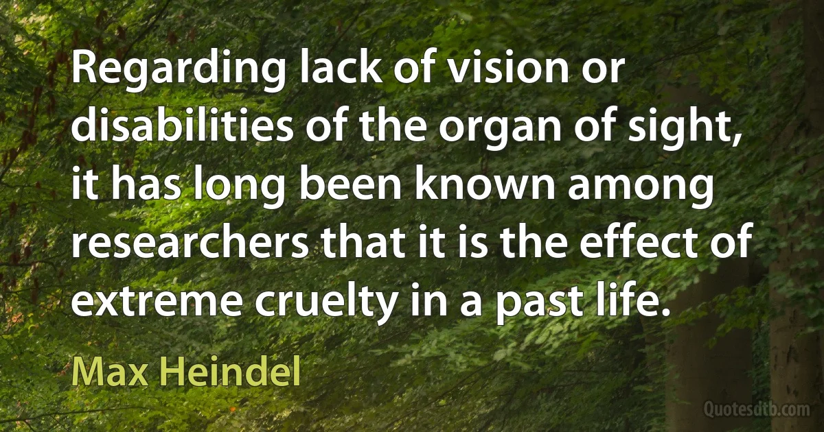 Regarding lack of vision or disabilities of the organ of sight, it has long been known among researchers that it is the effect of extreme cruelty in a past life. (Max Heindel)