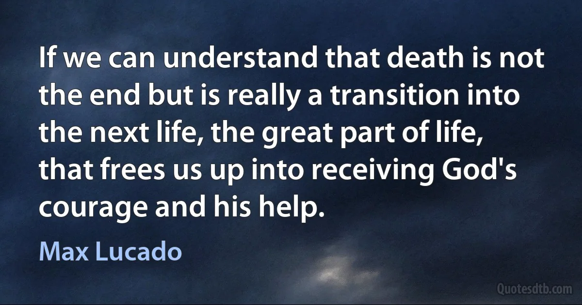 If we can understand that death is not the end but is really a transition into the next life, the great part of life, that frees us up into receiving God's courage and his help. (Max Lucado)