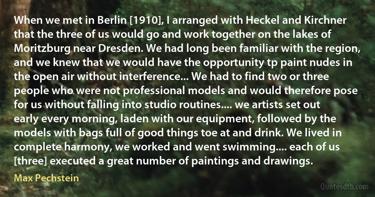 When we met in Berlin [1910], I arranged with Heckel and Kirchner that the three of us would go and work together on the lakes of Moritzburg near Dresden. We had long been familiar with the region, and we knew that we would have the opportunity tp paint nudes in the open air without interference... We had to find two or three people who were not professional models and would therefore pose for us without falling into studio routines.... we artists set out early every morning, laden with our equipment, followed by the models with bags full of good things toe at and drink. We lived in complete harmony, we worked and went swimming.... each of us [three] executed a great number of paintings and drawings. (Max Pechstein)