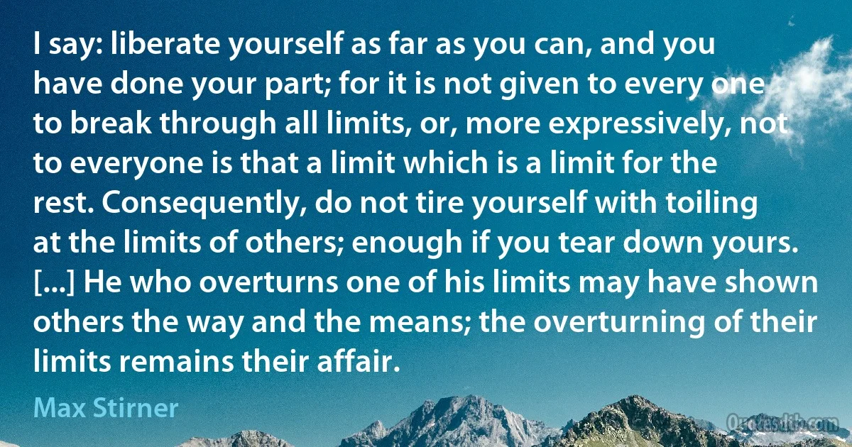 I say: liberate yourself as far as you can, and you have done your part; for it is not given to every one to break through all limits, or, more expressively, not to everyone is that a limit which is a limit for the rest. Consequently, do not tire yourself with toiling at the limits of others; enough if you tear down yours. [...] He who overturns one of his limits may have shown others the way and the means; the overturning of their limits remains their affair. (Max Stirner)