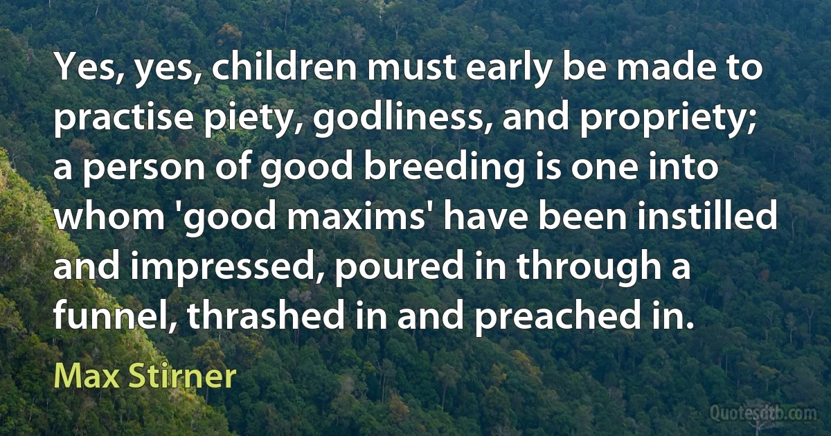 Yes, yes, children must early be made to practise piety, godliness, and propriety; a person of good breeding is one into whom 'good maxims' have been instilled and impressed, poured in through a funnel, thrashed in and preached in. (Max Stirner)