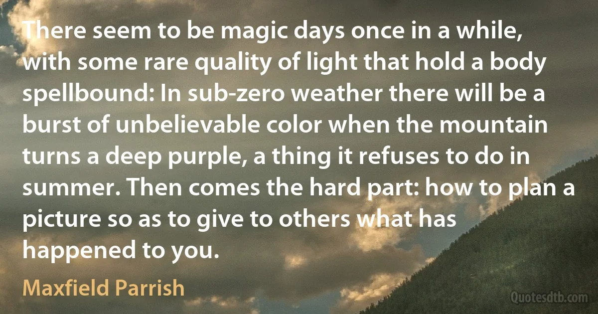 There seem to be magic days once in a while, with some rare quality of light that hold a body spellbound: In sub-zero weather there will be a burst of unbelievable color when the mountain turns a deep purple, a thing it refuses to do in summer. Then comes the hard part: how to plan a picture so as to give to others what has happened to you. (Maxfield Parrish)