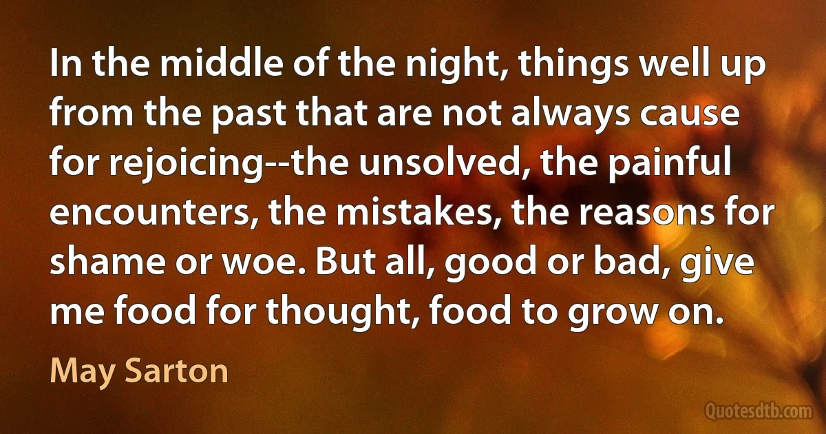 In the middle of the night, things well up from the past that are not always cause for rejoicing--the unsolved, the painful encounters, the mistakes, the reasons for shame or woe. But all, good or bad, give me food for thought, food to grow on. (May Sarton)