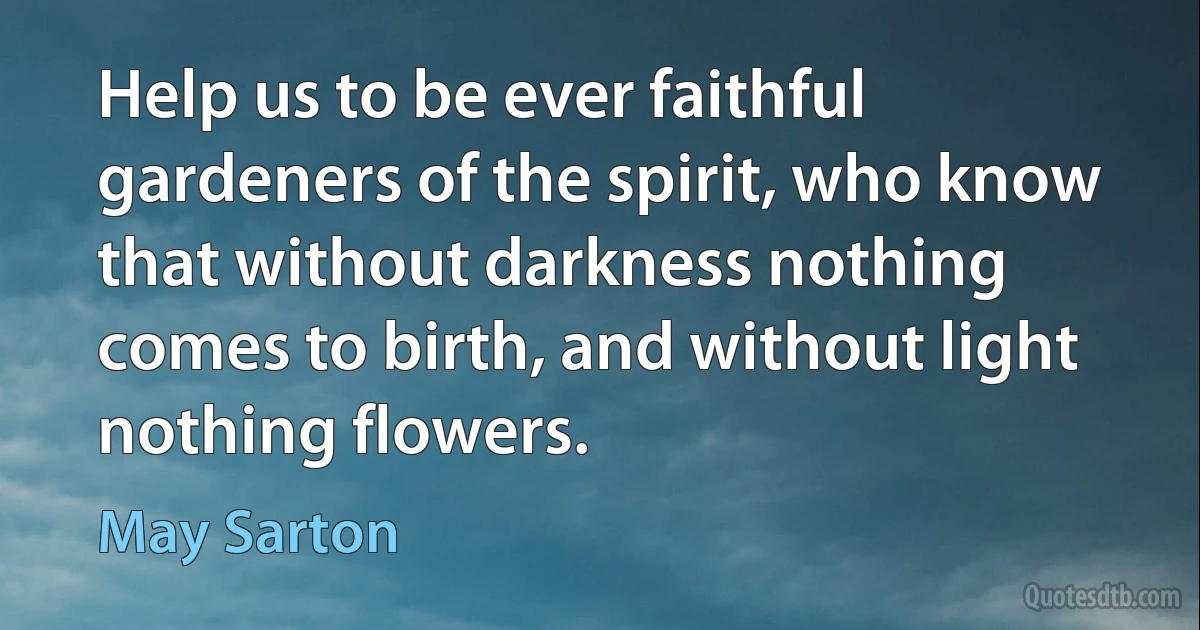 Help us to be ever faithful gardeners of the spirit, who know that without darkness nothing comes to birth, and without light nothing flowers. (May Sarton)