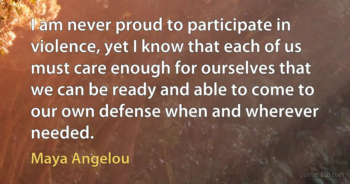 I am never proud to participate in violence, yet I know that each of us must care enough for ourselves that we can be ready and able to come to our own defense when and wherever needed. (Maya Angelou)