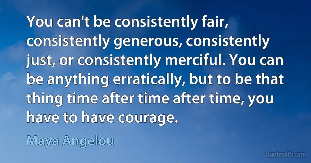 You can't be consistently fair, consistently generous, consistently just, or consistently merciful. You can be anything erratically, but to be that thing time after time after time, you have to have courage. (Maya Angelou)