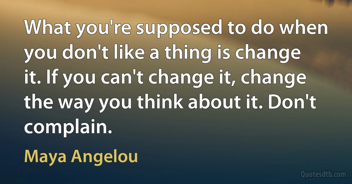 What you're supposed to do when you don't like a thing is change it. If you can't change it, change the way you think about it. Don't complain. (Maya Angelou)