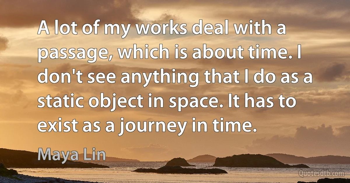 A lot of my works deal with a passage, which is about time. I don't see anything that I do as a static object in space. It has to exist as a journey in time. (Maya Lin)