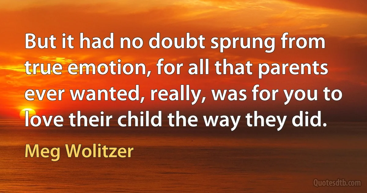 But it had no doubt sprung from true emotion, for all that parents ever wanted, really, was for you to love their child the way they did. (Meg Wolitzer)