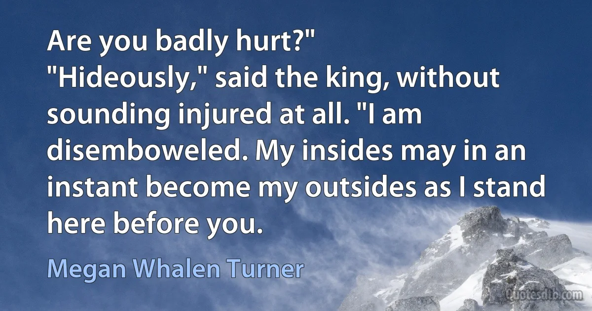 Are you badly hurt?"
"Hideously," said the king, without sounding injured at all. "I am disemboweled. My insides may in an instant become my outsides as I stand here before you. (Megan Whalen Turner)