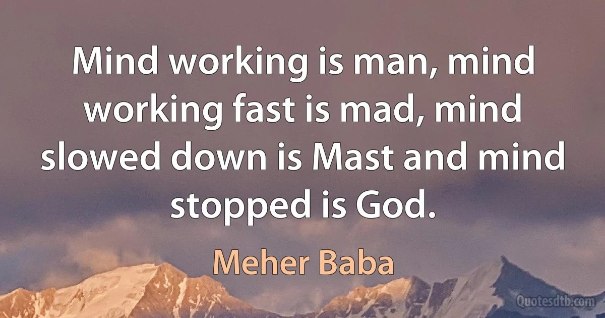 Mind working is man, mind working fast is mad, mind slowed down is Mast and mind stopped is God. (Meher Baba)