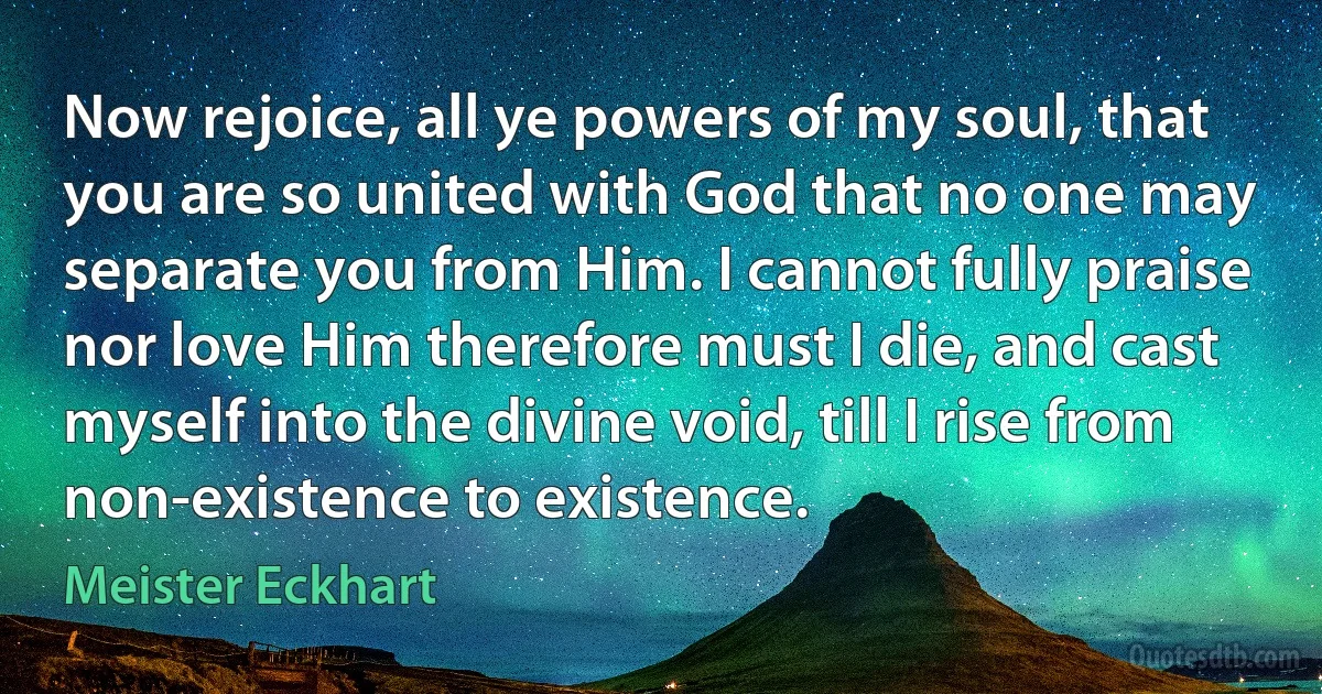 Now rejoice, all ye powers of my soul, that you are so united with God that no one may separate you from Him. I cannot fully praise nor love Him therefore must I die, and cast myself into the divine void, till I rise from non-existence to existence. (Meister Eckhart)