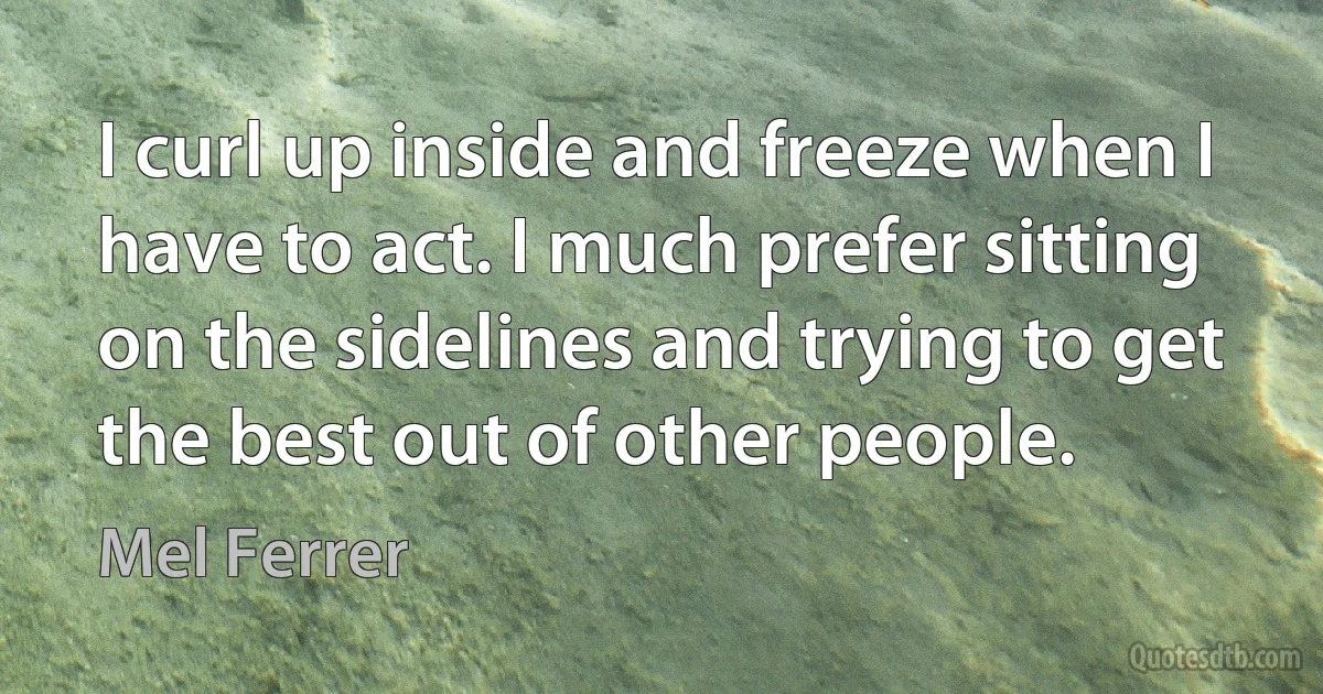 I curl up inside and freeze when I have to act. I much prefer sitting on the sidelines and trying to get the best out of other people. (Mel Ferrer)