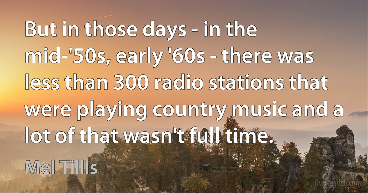 But in those days - in the mid-'50s, early '60s - there was less than 300 radio stations that were playing country music and a lot of that wasn't full time. (Mel Tillis)