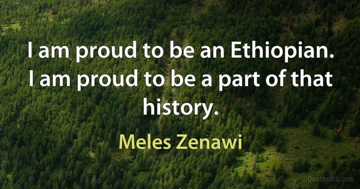 I am proud to be an Ethiopian. I am proud to be a part of that history. (Meles Zenawi)