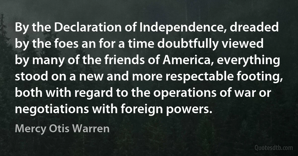 By the Declaration of Independence, dreaded by the foes an for a time doubtfully viewed by many of the friends of America, everything stood on a new and more respectable footing, both with regard to the operations of war or negotiations with foreign powers. (Mercy Otis Warren)